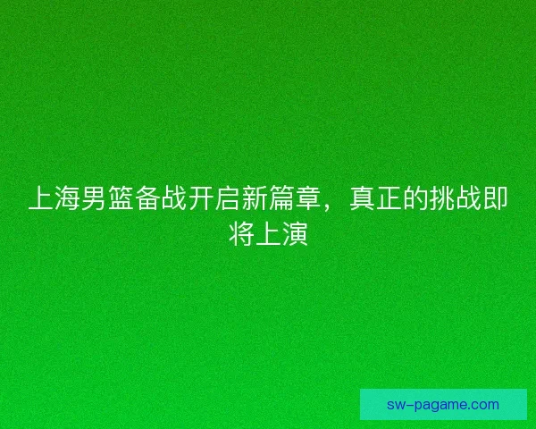 上海男篮备战开启新篇章，真正的挑战即将上演