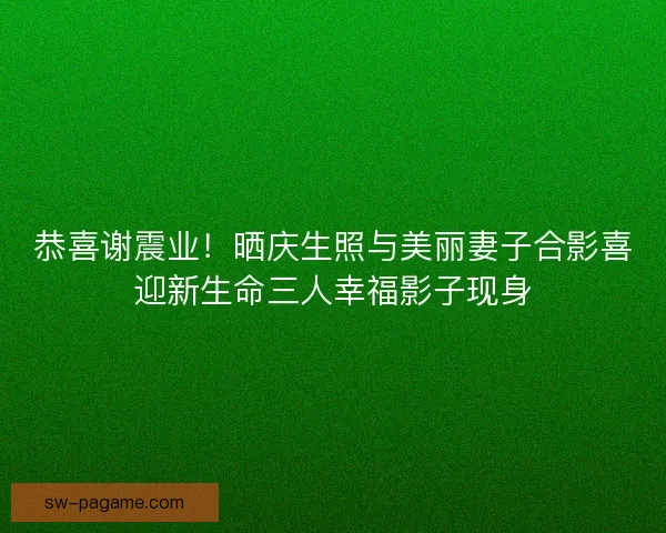 恭喜谢震业！晒庆生照与美丽妻子合影喜迎新生命三人幸福影子现身